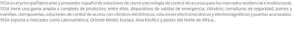 TESA es el principal fabricante y proveedor español de soluciones de cierre y tecnología de control de accesos para los mercados residencial e institucional. TESA tiene una gama amplia y completa de productos; entre ellos, dispositivos de salidas de emergencia, cilindros, cerraduras de seguridad, pomos y manillas, cierrapuertas, soluciones de control de acceso con cilindros electrónicos, soluciones electromecánicas y electromagnéticas y puertas acorazadas. TESA exporta a mercados como Latinoamérica, Oriente Medio, Europa, Asia Pacífico y países del Norte de África.. 