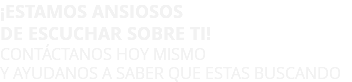 ¡ESTAMOS ANSIOSOS DE ESCUCHAR SOBRE TI! CONTÁCTANOS HOY MISMO Y AYUDANOS A SABER QUE ESTAS BUSCANDO