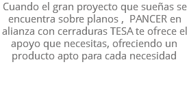 Cuando el gran proyecto que sueñas se encuentra sobre planos , PANCER en alianza con cerraduras TESA te ofrece el apoyo que necesitas, ofreciendo un producto apto para cada necesidad 