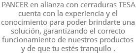 PANCER en alianza con cerraduras TESA cuenta con la experiencia y el conocimiento para poder brindarte una solución, garantizando el correcto funcionamiento de nuestros productos y de que tu estés tranquilo .