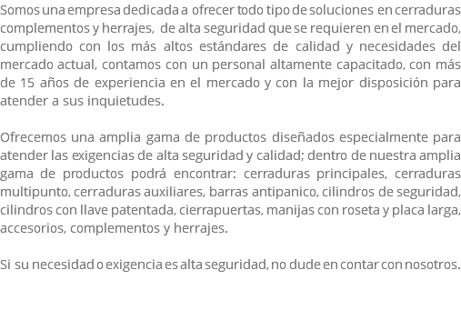 Somos una empresa dedicada a ofrecer todo tipo de soluciones en cerraduras complementos y herrajes, de alta seguridad que se requieren en el mercado, cumpliendo con los más altos estándares de calidad y necesidades del mercado actual, contamos con un personal altamente capacitado, con más de 15 años de experiencia en el mercado y con la mejor disposición para atender a sus inquietudes. Ofrecemos una amplia gama de productos diseñados especialmente para atender las exigencias de alta seguridad y calidad; dentro de nuestra amplia gama de productos podrá encontrar: cerraduras principales, cerraduras multipunto, cerraduras auxiliares, barras antipanico, cilindros de seguridad, cilindros con llave patentada, cierrapuertas, manijas con roseta y placa larga, accesorios, complementos y herrajes. Si su necesidad o exigencia es alta seguridad, no dude en contar con nosotros. 