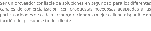 Ser un proveedor confiable de soluciones en seguridad para los diferentes canales de comercialización, con propuestas novedosas adaptadas a las particularidades de cada mercado,ofreciendo la mejor calidad disponible en función del presupuesto del cliente. 