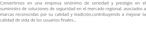 Convertirnos en una empresa sinónimo de seriedad y prestigio en el suministro de soluciones de seguridad en el mercado regional, asociados a marcas reconocidas por su calidad y tradición,contribuyendo a mejorar la calidad de vida de los usuarios finales.. 