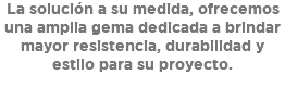 La solución a su medida, ofrecemos una amplia gema dedicada a brindar mayor resistencia, durabilidad y estilo para su proyecto.