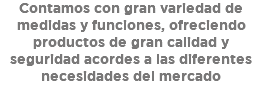 Contamos con gran variedad de medidas y funciones, ofreciendo productos de gran calidad y seguridad acordes a las diferentes necesidades del mercado 